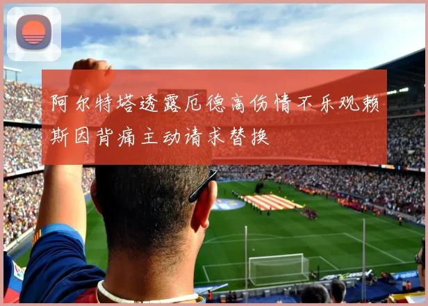 阿尔特塔透露厄德高伤情不乐观赖斯因背痛主动请求替换