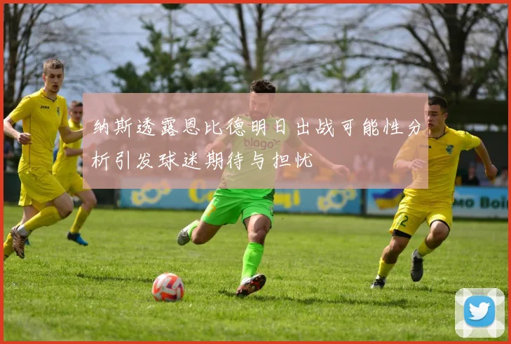 纳斯透露恩比德明日出战可能性分析引发球迷期待与担忧