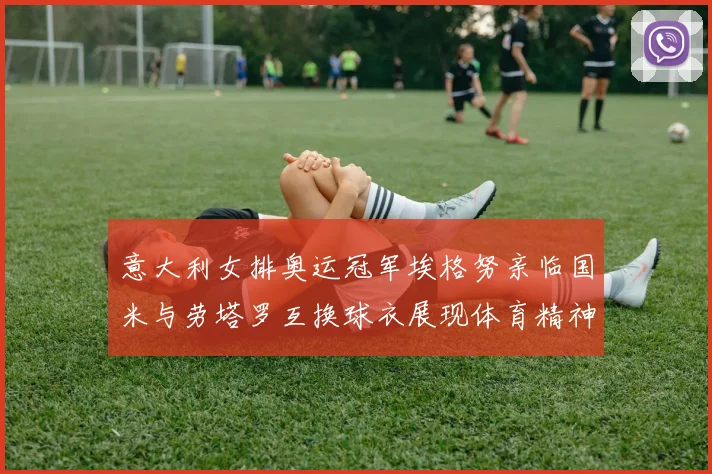 意大利女排奥运冠军埃格努亲临国米与劳塔罗互换球衣展现体育精神