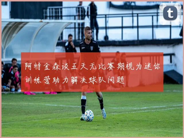 阿特金森谈五天无比赛期视为迷你训练营助力解决球队问题