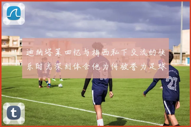 迪纳塔莱回忆与梅西私下交流的快乐时光深刻体会他为何被誉为足球历史最佳
