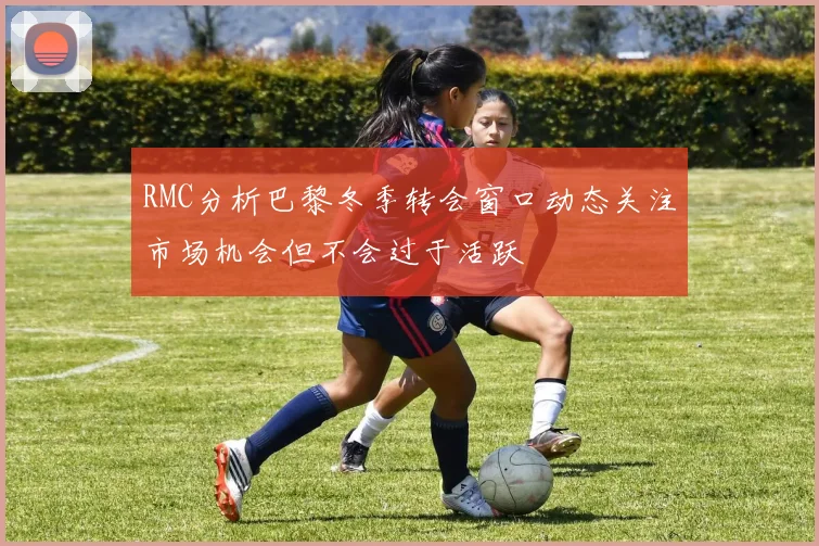 RMC分析巴黎冬季转会窗口动态关注市场机会但不会过于活跃