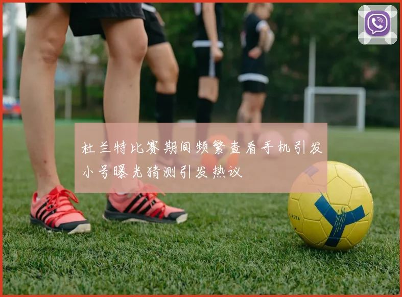 杜兰特比赛期间频繁查看手机引发小号曝光猜测引发热议