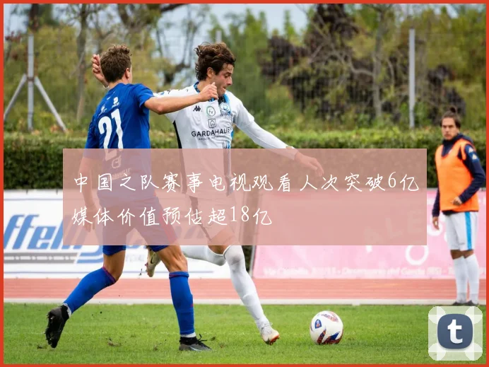 中国之队赛事电视观看人次突破6亿媒体价值预估超18亿