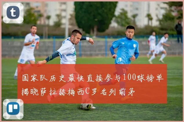 国家队历史最快直接参与100球榜单揭晓萨拉赫梅西C罗名列前茅