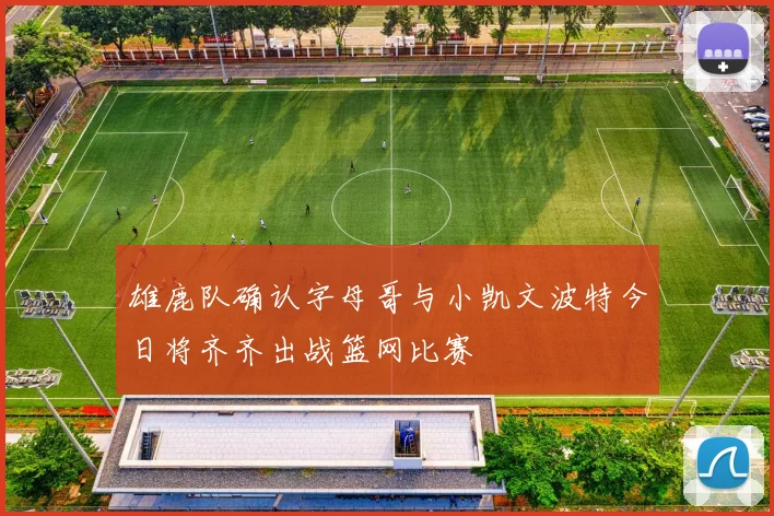 雄鹿队确认字母哥与小凯文波特今日将齐齐出战篮网比赛