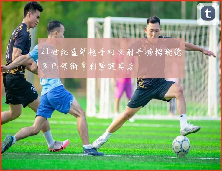 21世纪蓝军枪手对决射手榜揭晓德罗巴领衔亨利紧随其后