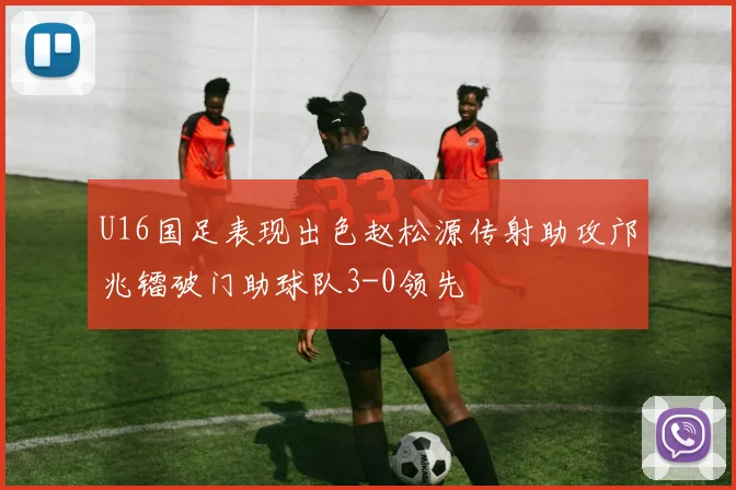 U16国足表现出色赵松源传射助攻邝兆镭破门助球队3-0领先