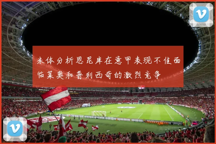 米体分析恩昆库在意甲表现不佳面临莱奥和普利西奇的激烈竞争