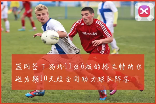 篮网签下场均11分6板的格兰特纳尔逊为期10天短合同助力球队阵容