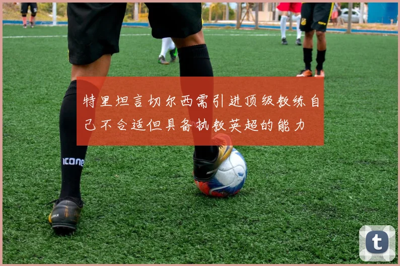 特里坦言切尔西需引进顶级教练自己不合适但具备执教英超的能力