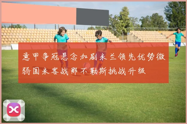 意甲争冠悬念加剧米兰领先优势微弱国米客战那不勒斯挑战升级