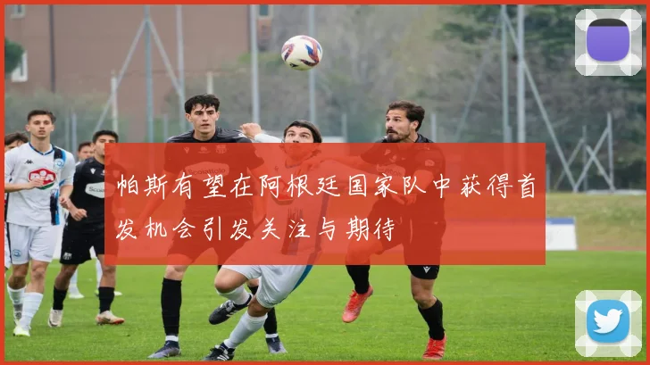 帕斯有望在阿根廷国家队中获得首发机会引发关注与期待
