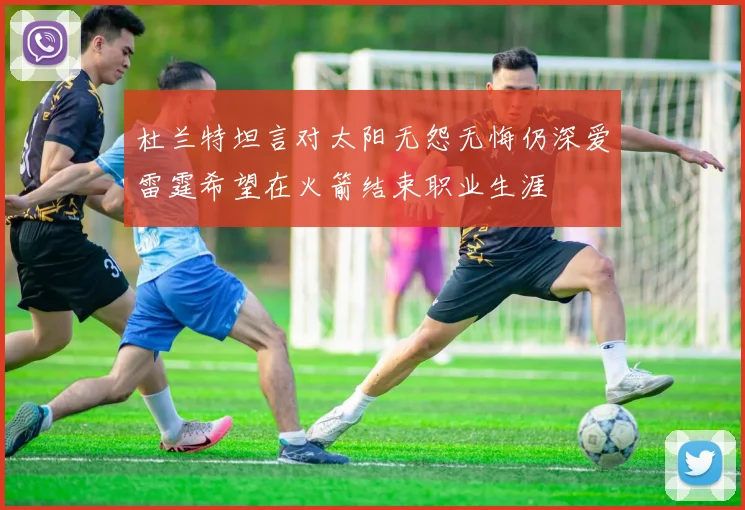 杜兰特坦言对太阳无怨无悔仍深爱雷霆希望在火箭结束职业生涯