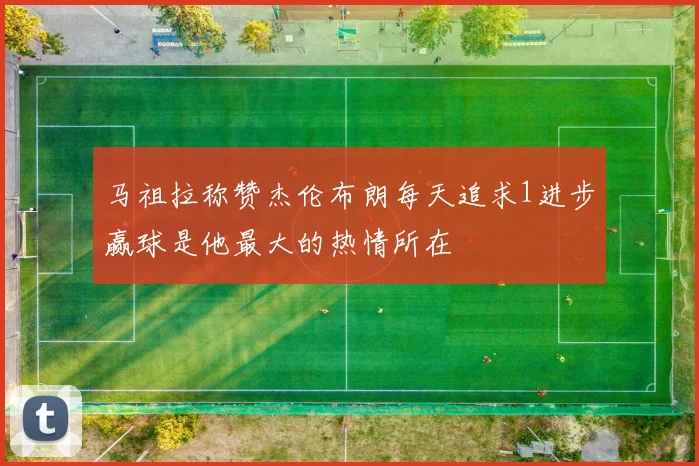 马祖拉称赞杰伦布朗每天追求1进步赢球是他最大的热情所在